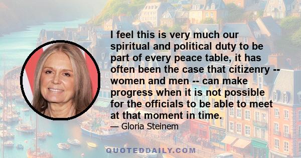 I feel this is very much our spiritual and political duty to be part of every peace table, it has often been the case that citizenry -- women and men -- can make progress when it is not possible for the officials to be