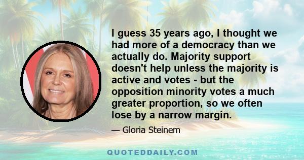 I guess 35 years ago, I thought we had more of a democracy than we actually do. Majority support doesn't help unless the majority is active and votes - but the opposition minority votes a much greater proportion, so we