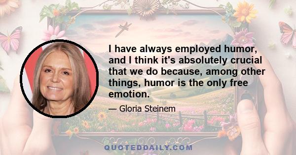 I have always employed humor, and I think it's absolutely crucial that we do because, among other things, humor is the only free emotion.