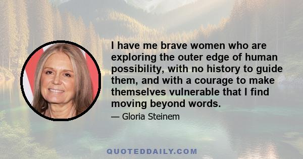 I have me brave women who are exploring the outer edge of human possibility, with no history to guide them, and with a courage to make themselves vulnerable that I find moving beyond words.