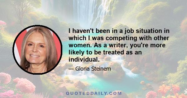 I haven't been in a job situation in which I was competing with other women. As a writer, you're more likely to be treated as an individual.