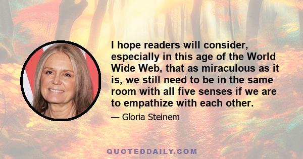 I hope readers will consider, especially in this age of the World Wide Web, that as miraculous as it is, we still need to be in the same room with all five senses if we are to empathize with each other.