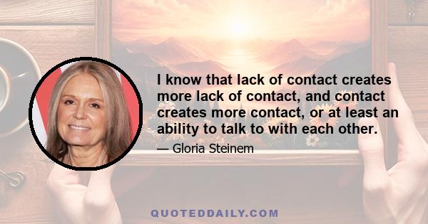 I know that lack of contact creates more lack of contact, and contact creates more contact, or at least an ability to talk to with each other.