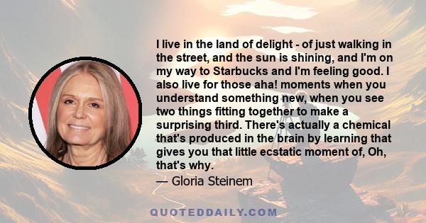 I live in the land of delight - of just walking in the street, and the sun is shining, and I'm on my way to Starbucks and I'm feeling good. I also live for those aha! moments when you understand something new, when you