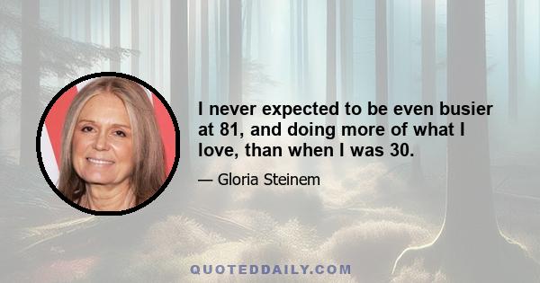 I never expected to be even busier at 81, and doing more of what I love, than when I was 30.