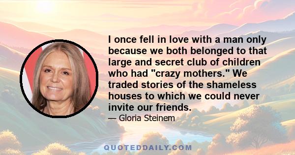 I once fell in love with a man only because we both belonged to that large and secret club of children who had crazy mothers. We traded stories of the shameless houses to which we could never invite our friends.