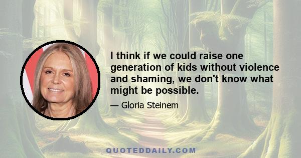 I think if we could raise one generation of kids without violence and shaming, we don't know what might be possible.