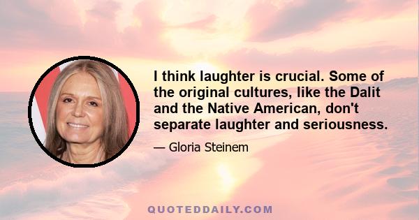 I think laughter is crucial. Some of the original cultures, like the Dalit and the Native American, don't separate laughter and seriousness.