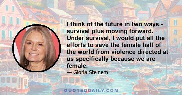 I think of the future in two ways - survival plus moving forward. Under survival, I would put all the efforts to save the female half of the world from violence directed at us specifically because we are female.