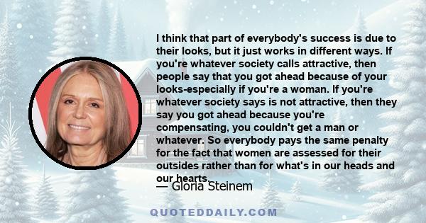 I think that part of everybody's success is due to their looks, but it just works in different ways. If you're whatever society calls attractive, then people say that you got ahead because of your looks-especially if