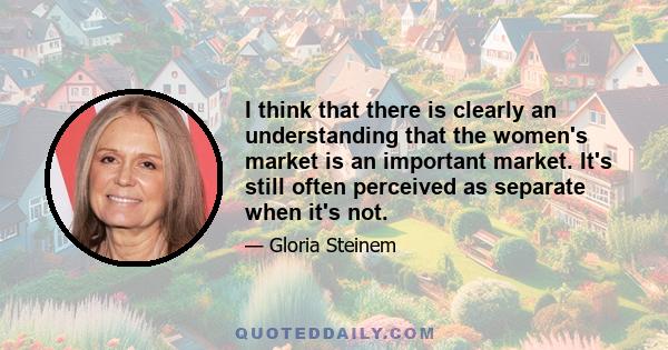 I think that there is clearly an understanding that the women's market is an important market. It's still often perceived as separate when it's not.