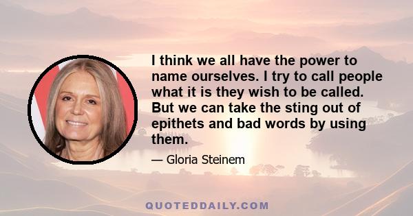 I think we all have the power to name ourselves. I try to call people what it is they wish to be called. But we can take the sting out of epithets and bad words by using them.