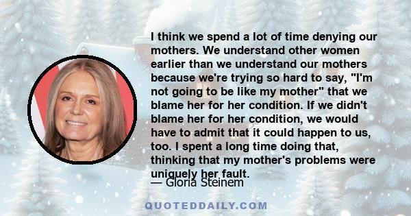 I think we spend a lot of time denying our mothers. We understand other women earlier than we understand our mothers because we're trying so hard to say, I'm not going to be like my mother that we blame her for her