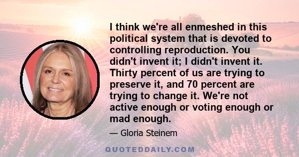 I think we're all enmeshed in this political system that is devoted to controlling reproduction. You didn't invent it; I didn't invent it. Thirty percent of us are trying to preserve it, and 70 percent are trying to