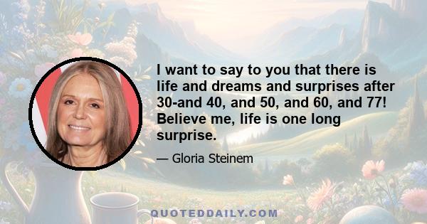 I want to say to you that there is life and dreams and surprises after 30-and 40, and 50, and 60, and 77! Believe me, life is one long surprise.