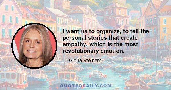 I want us to organize, to tell the personal stories that create empathy, which is the most revolutionary emotion.