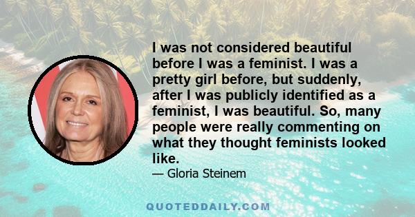 I was not considered beautiful before I was a feminist. I was a pretty girl before, but suddenly, after I was publicly identified as a feminist, I was beautiful. So, many people were really commenting on what they