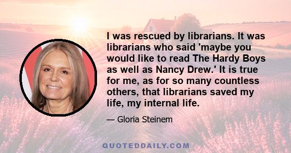 I was rescued by librarians. It was librarians who said 'maybe you would like to read The Hardy Boys as well as Nancy Drew.' It is true for me, as for so many countless others, that librarians saved my life, my internal 