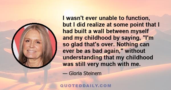 I wasn't ever unable to function, but I did realize at some point that I had built a wall between myself and my childhood by saying, I'm so glad that's over. Nothing can ever be as bad again, without understanding that