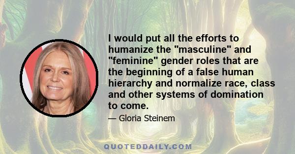 I would put all the efforts to humanize the masculine and feminine gender roles that are the beginning of a false human hierarchy and normalize race, class and other systems of domination to come.