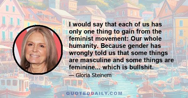 I would say that each of us has only one thing to gain from the feminist movement: Our whole humanity. Because gender has wrongly told us that some things are masculine and some things are feminine... which is bullshit.