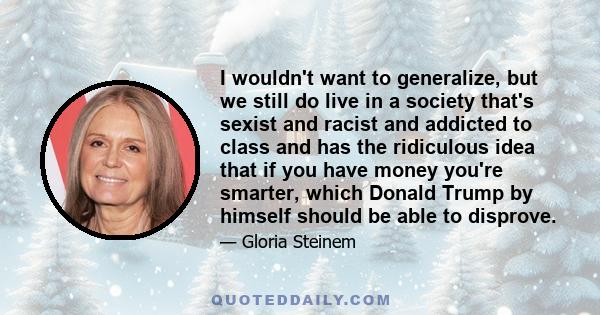 I wouldn't want to generalize, but we still do live in a society that's sexist and racist and addicted to class and has the ridiculous idea that if you have money you're smarter, which Donald Trump by himself should be