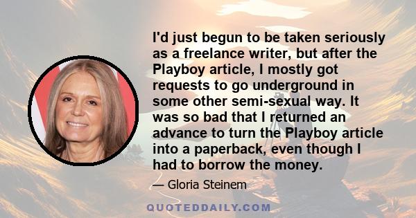 I'd just begun to be taken seriously as a freelance writer, but after the Playboy article, I mostly got requests to go underground in some other semi-sexual way. It was so bad that I returned an advance to turn the