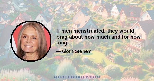 If men menstruated, they would brag about how much and for how long.