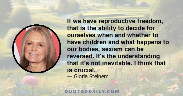 If we have reproductive freedom, that is the ability to decide for ourselves when and whether to have children and what happens to our bodies, sexism can be reversed. It's the understanding that it's not inevitable. I