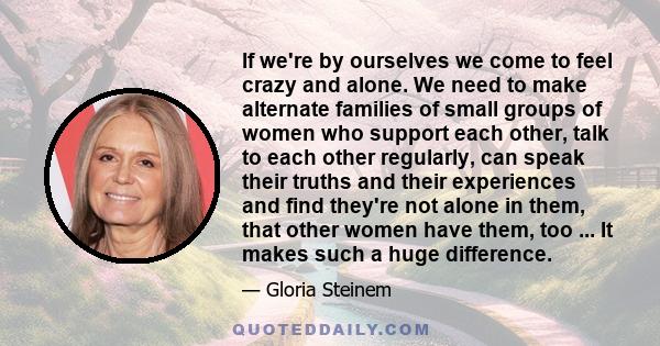 If we're by ourselves we come to feel crazy and alone. We need to make alternate families of small groups of women who support each other, talk to each other regularly, can speak their truths and their experiences and