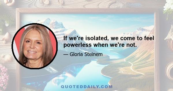 If we're isolated, we come to feel powerless when we're not.