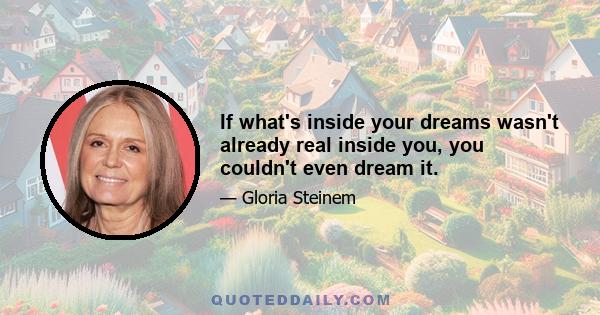 If what's inside your dreams wasn't already real inside you, you couldn't even dream it.