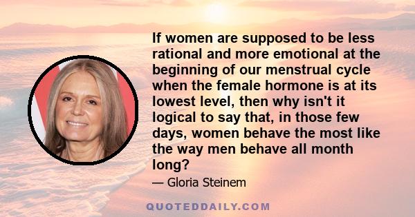 If women are supposed to be less rational and more emotional at the beginning of our menstrual cycle when the female hormone is at its lowest level, then why isn't it logical to say that, in those few days, women behave 