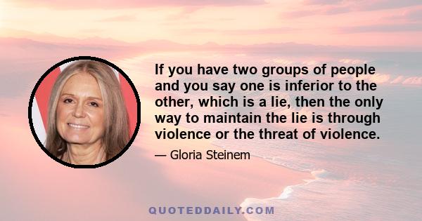 If you have two groups of people and you say one is inferior to the other, which is a lie, then the only way to maintain the lie is through violence or the threat of violence.