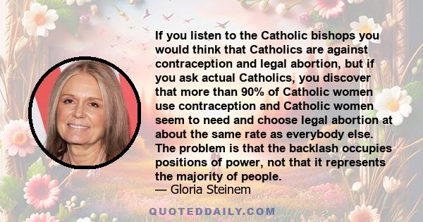 If you listen to the Catholic bishops you would think that Catholics are against contraception and legal abortion, but if you ask actual Catholics, you discover that more than 90% of Catholic women use contraception and 