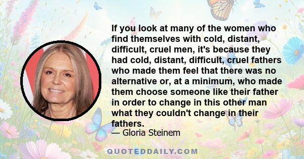 If you look at many of the women who find themselves with cold, distant, difficult, cruel men, it's because they had cold, distant, difficult, cruel fathers who made them feel that there was no alternative or, at a