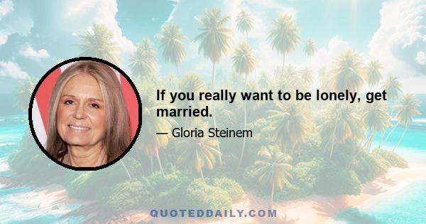 If you really want to be lonely, get married.