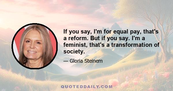 If you say, I'm for equal pay, that's a reform. But if you say. I'm a feminist, that's a transformation of society.