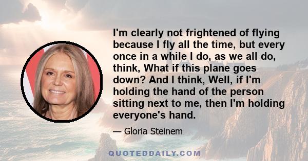 I'm clearly not frightened of flying because I fly all the time, but every once in a while I do, as we all do, think, What if this plane goes down? And I think, Well, if I'm holding the hand of the person sitting next