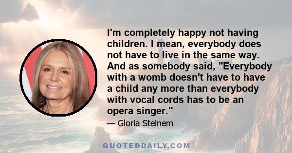 I'm completely happy not having children. I mean, everybody does not have to live in the same way. And as somebody said, Everybody with a womb doesn't have to have a child any more than everybody with vocal cords has to 