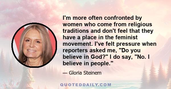 I'm more often confronted by women who come from religious traditions and don't feel that they have a place in the feminist movement. I've felt pressure when reporters asked me, Do you believe in God? I do say, No. I