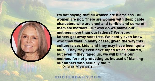 I'm not saying that all women are blameless - all women are not. There are women with despicable characters who are cruel and terrible and some of them are mothers. But why do we blame our mothers more than our fathers? 