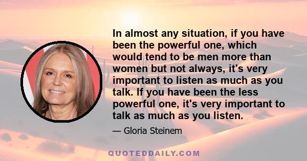 In almost any situation, if you have been the powerful one, which would tend to be men more than women but not always, it's very important to listen as much as you talk. If you have been the less powerful one, it's very 