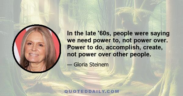 In the late '60s, people were saying we need power to, not power over. Power to do, accomplish, create, not power over other people.