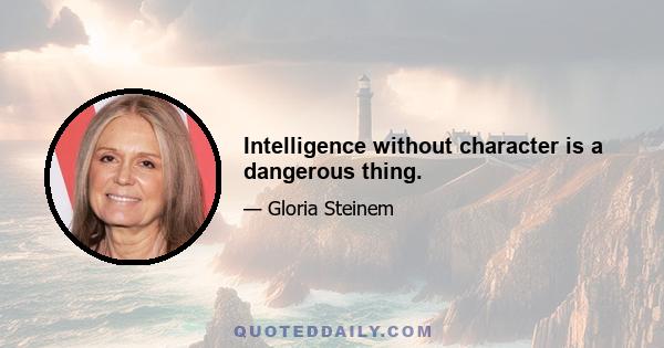 Intelligence without character is a dangerous thing.