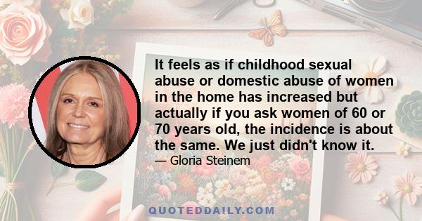 It feels as if childhood sexual abuse or domestic abuse of women in the home has increased but actually if you ask women of 60 or 70 years old, the incidence is about the same. We just didn't know it.