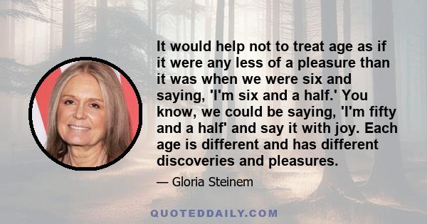 It would help not to treat age as if it were any less of a pleasure than it was when we were six and saying, 'I'm six and a half.' You know, we could be saying, 'I'm fifty and a half' and say it with joy. Each age is