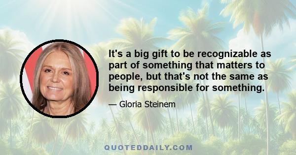 It's a big gift to be recognizable as part of something that matters to people, but that's not the same as being responsible for something.