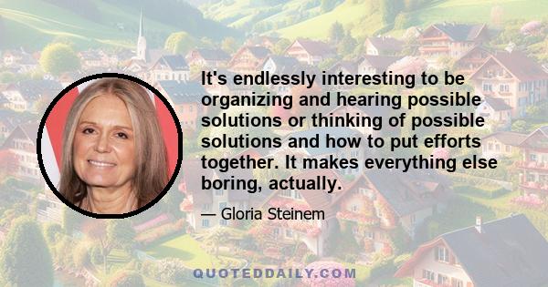 It's endlessly interesting to be organizing and hearing possible solutions or thinking of possible solutions and how to put efforts together. It makes everything else boring, actually.