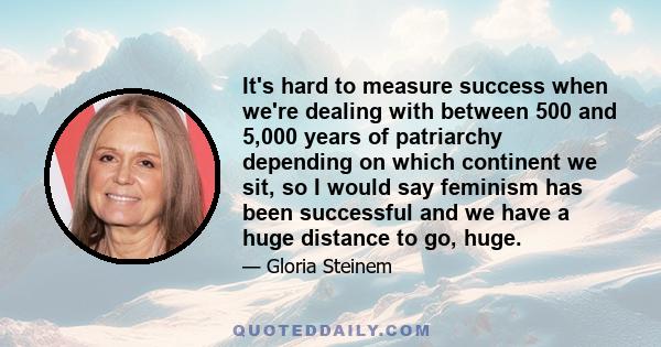 It's hard to measure success when we're dealing with between 500 and 5,000 years of patriarchy depending on which continent we sit, so I would say feminism has been successful and we have a huge distance to go, huge.